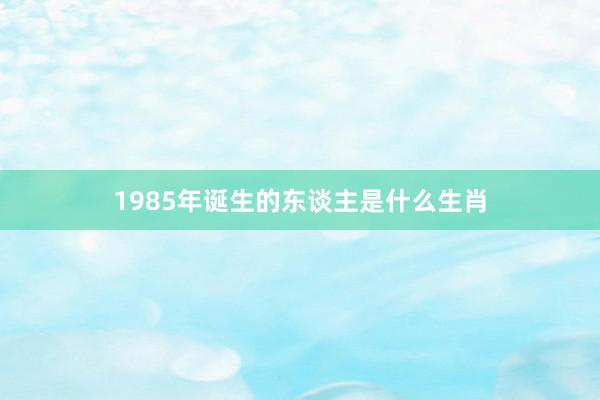 1985年诞生的东谈主是什么生肖